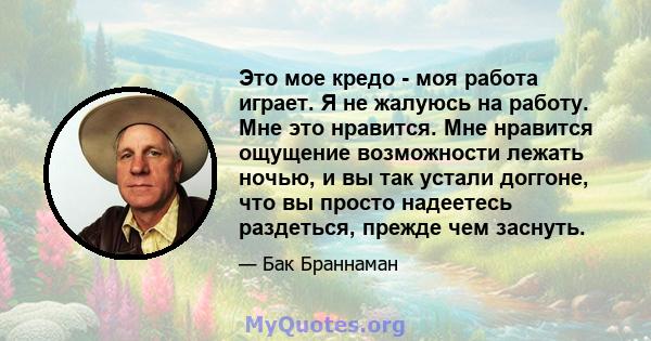 Это мое кредо - моя работа играет. Я не жалуюсь на работу. Мне это нравится. Мне нравится ощущение возможности лежать ночью, и вы так устали доггоне, что вы просто надеетесь раздеться, прежде чем заснуть.