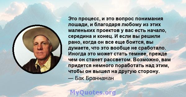 Это процесс, и это вопрос понимания лошади, и благодаря любому из этих маленьких проектов у вас есть начало, середина и конец. И если вы решили рано, когда он все еще боится, вы думаете, что это вообще не сработало.