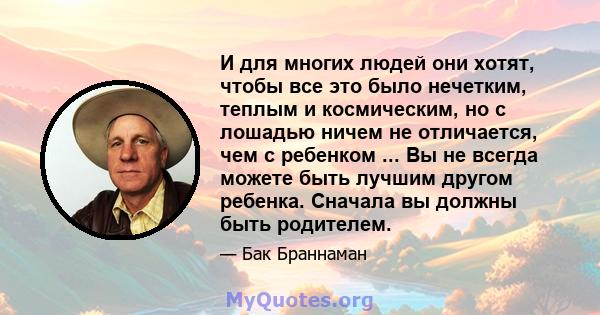 И для многих людей они хотят, чтобы все это было нечетким, теплым и космическим, но с лошадью ничем не отличается, чем с ребенком ... Вы не всегда можете быть лучшим другом ребенка. Сначала вы должны быть родителем.