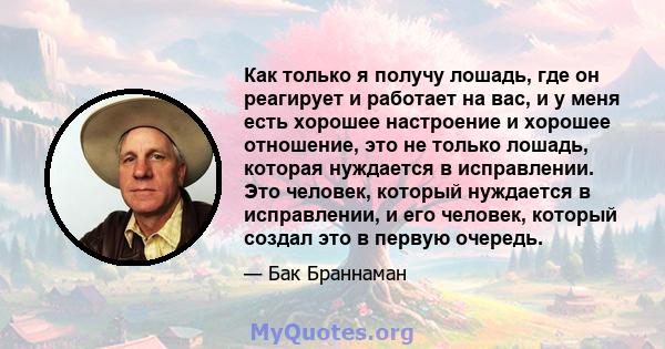 Как только я получу лошадь, где он реагирует и работает на вас, и у меня есть хорошее настроение и хорошее отношение, это не только лошадь, которая нуждается в исправлении. Это человек, который нуждается в исправлении,