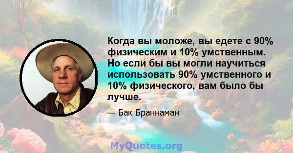 Когда вы моложе, вы едете с 90% физическим и 10% умственным. Но если бы вы могли научиться использовать 90% умственного и 10% физического, вам было бы лучше.