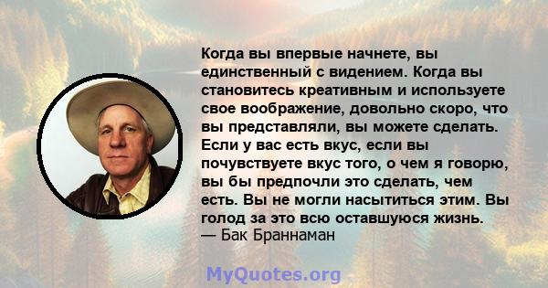 Когда вы впервые начнете, вы единственный с видением. Когда вы становитесь креативным и используете свое воображение, довольно скоро, что вы представляли, вы можете сделать. Если у вас есть вкус, если вы почувствуете