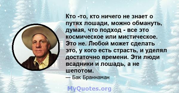 Кто -то, кто ничего не знает о путях лошади, можно обмануть, думая, что подход - все это космическое или мистическое. Это не. Любой может сделать это, у кого есть страсть, и уделял достаточно времени. Эти люди всадники