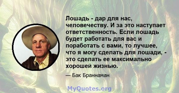 Лошадь - дар для нас, человечеству. И за это наступает ответственность. Если лошадь будет работать для вас и поработать с вами, то лучшее, что я могу сделать для лошади, - это сделать ее максимально хорошей жизнью.