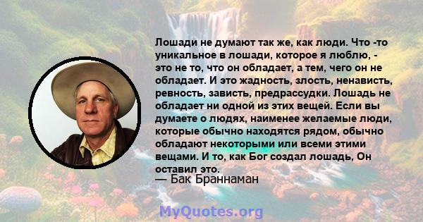 Лошади не думают так же, как люди. Что -то уникальное в лошади, которое я люблю, - это не то, что он обладает, а тем, чего он не обладает. И это жадность, злость, ненависть, ревность, зависть, предрассудки. Лошадь не