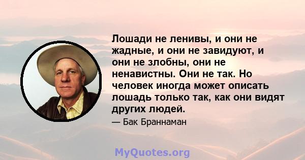 Лошади не ленивы, и они не жадные, и они не завидуют, и они не злобны, они не ненавистны. Они не так. Но человек иногда может описать лошадь только так, как они видят других людей.