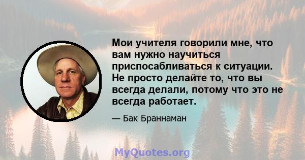 Мои учителя говорили мне, что вам нужно научиться приспосабливаться к ситуации. Не просто делайте то, что вы всегда делали, потому что это не всегда работает.