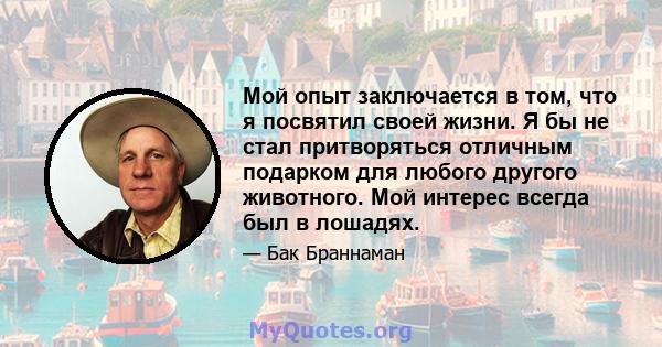 Мой опыт заключается в том, что я посвятил своей жизни. Я бы не стал притворяться отличным подарком для любого другого животного. Мой интерес всегда был в лошадях.