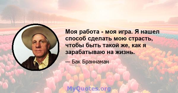 Моя работа - моя игра. Я нашел способ сделать мою страсть, чтобы быть такой же, как я зарабатываю на жизнь.