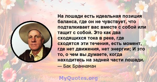 На лошади есть идеальная позиция баланса, где он не чувствует, что подталкивает вас вместе с собой или тащит с собой. Это как два сходящихся тока в реке, где сходятся эти течения, есть момент, где нет движения, нет