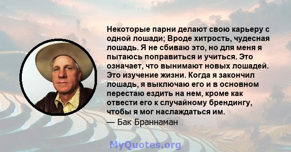 Некоторые парни делают свою карьеру с одной лошади; Вроде хитрость, чудесная лошадь. Я не сбиваю это, но для меня я пытаюсь поправиться и учиться. Это означает, что вынимают новых лошадей. Это изучение жизни. Когда я