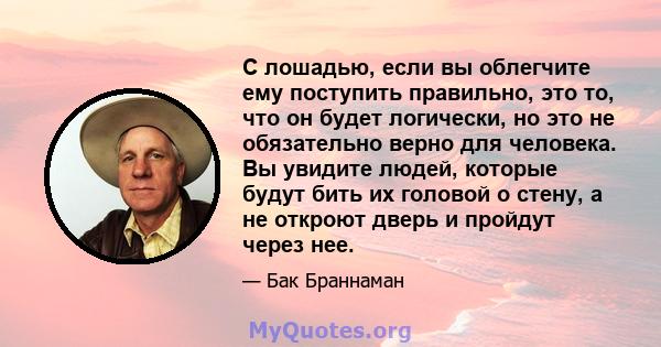 С лошадью, если вы облегчите ему поступить правильно, это то, что он будет логически, но это не обязательно верно для человека. Вы увидите людей, которые будут бить их головой о стену, а не откроют дверь и пройдут через 