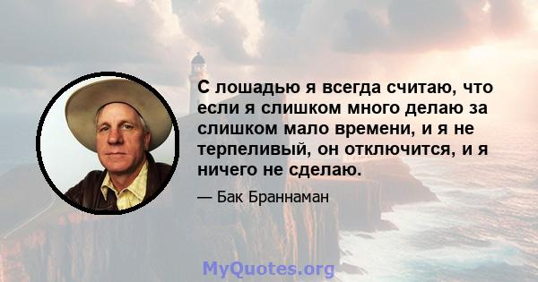 С лошадью я всегда считаю, что если я слишком много делаю за слишком мало времени, и я не терпеливый, он отключится, и я ничего не сделаю.