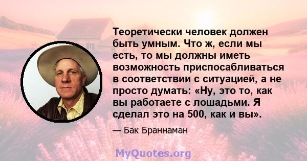 Теоретически человек должен быть умным. Что ж, если мы есть, то мы должны иметь возможность приспосабливаться в соответствии с ситуацией, а не просто думать: «Ну, это то, как вы работаете с лошадьми. Я сделал это на