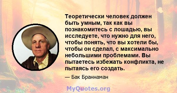 Теоретически человек должен быть умным, так как вы познакомитесь с лошадью, вы исследуете, что нужно для него, чтобы понять, что вы хотели бы, чтобы он сделал, с максимально небольшими проблемами. Вы пытаетесь избежать