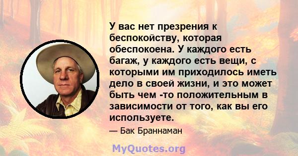 У вас нет презрения к беспокойству, которая обеспокоена. У каждого есть багаж, у каждого есть вещи, с которыми им приходилось иметь дело в своей жизни, и это может быть чем -то положительным в зависимости от того, как