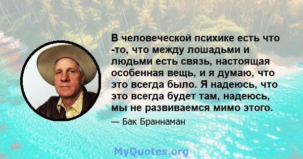 В человеческой психике есть что -то, что между лошадьми и людьми есть связь, настоящая особенная вещь, и я думаю, что это всегда было. Я надеюсь, что это всегда будет там, надеюсь, мы не развиваемся мимо этого.