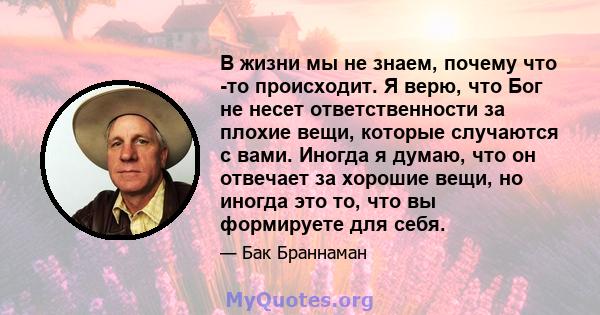 В жизни мы не знаем, почему что -то происходит. Я верю, что Бог не несет ответственности за плохие вещи, которые случаются с вами. Иногда я думаю, что он отвечает за хорошие вещи, но иногда это то, что вы формируете для 