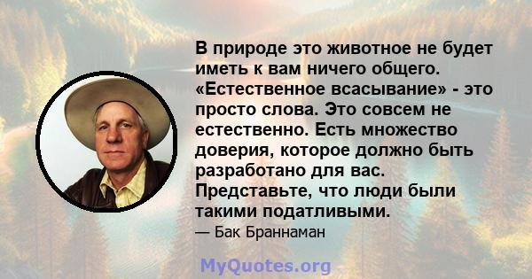 В природе это животное не будет иметь к вам ничего общего. «Естественное всасывание» - это просто слова. Это совсем не естественно. Есть множество доверия, которое должно быть разработано для вас. Представьте, что люди