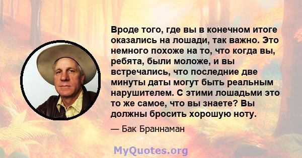 Вроде того, где вы в конечном итоге оказались на лошади, так важно. Это немного похоже на то, что когда вы, ребята, были моложе, и вы встречались, что последние две минуты даты могут быть реальным нарушителем. С этими