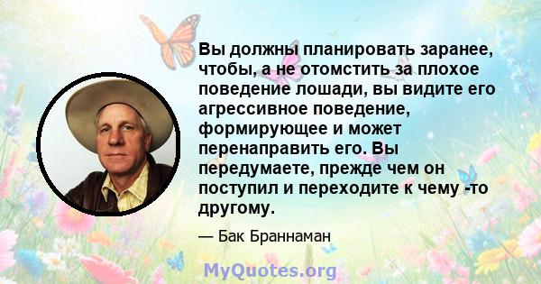 Вы должны планировать заранее, чтобы, а не отомстить за плохое поведение лошади, вы видите его агрессивное поведение, формирующее и может перенаправить его. Вы передумаете, прежде чем он поступил и переходите к чему -то 