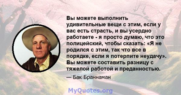 Вы можете выполнить удивительные вещи с этим, если у вас есть страсть, и вы усердно работаете - я просто думаю, что это полицейский, чтобы сказать: «Я не родился с этим, так что все в порядке, если я потерпите неудачу». 