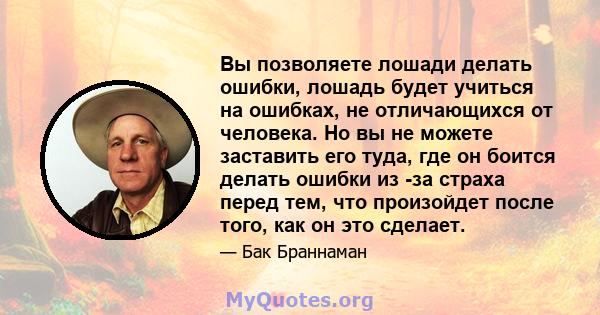 Вы позволяете лошади делать ошибки, лошадь будет учиться на ошибках, не отличающихся от человека. Но вы не можете заставить его туда, где он боится делать ошибки из -за страха перед тем, что произойдет после того, как