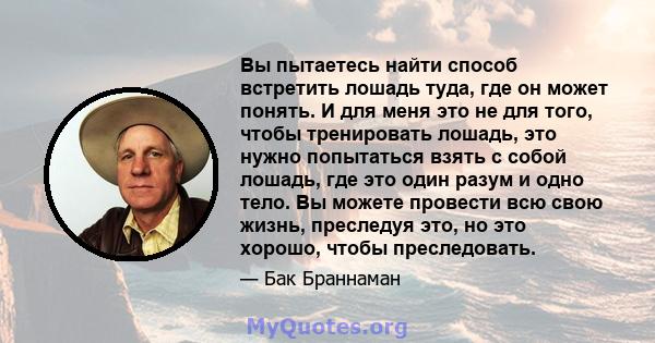 Вы пытаетесь найти способ встретить лошадь туда, где он может понять. И для меня это не для того, чтобы тренировать лошадь, это нужно попытаться взять с собой лошадь, где это один разум и одно тело. Вы можете провести