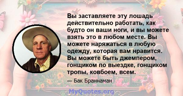 Вы заставляете эту лошадь действительно работать, как будто он ваши ноги, и вы можете взять это в любом месте. Вы можете наряжаться в любую одежду, которая вам нравится. Вы можете быть джемпером, гонщиком по выездке,