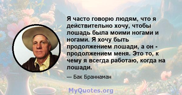 Я часто говорю людям, что я действительно хочу, чтобы лошадь была моими ногами и ногами. Я хочу быть продолжением лошади, а он - продолжением меня. Это то, к чему я всегда работаю, когда на лошади.