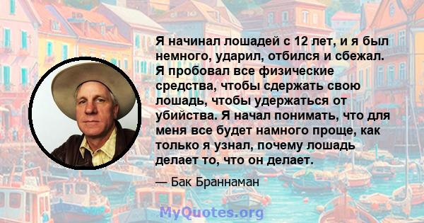 Я начинал лошадей с 12 лет, и я был немного, ударил, отбился и сбежал. Я пробовал все физические средства, чтобы сдержать свою лошадь, чтобы удержаться от убийства. Я начал понимать, что для меня все будет намного