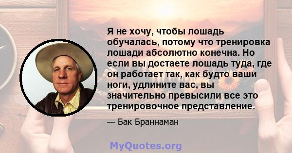 Я не хочу, чтобы лошадь обучалась, потому что тренировка лошади абсолютно конечна. Но если вы достаете лошадь туда, где он работает так, как будто ваши ноги, удлините вас, вы значительно превысили все это тренировочное