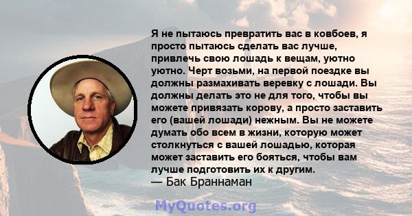 Я не пытаюсь превратить вас в ковбоев, я просто пытаюсь сделать вас лучше, привлечь свою лошадь к вещам, уютно уютно. Черт возьми, на первой поездке вы должны размахивать веревку с лошади. Вы должны делать это не для