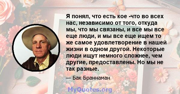 Я понял, что есть кое -что во всех нас, независимо от того, откуда мы, что мы связаны, и все мы все еще люди, и мы все еще ищем то же самое удовлетворение в нашей жизни в одном другой. Некоторые люди ищут немного