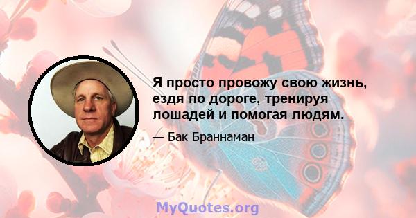 Я просто провожу свою жизнь, ездя по дороге, тренируя лошадей и помогая людям.