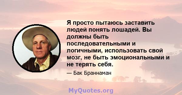 Я просто пытаюсь заставить людей понять лошадей. Вы должны быть последовательными и логичными, использовать свой мозг, не быть эмоциональными и не терять себя.