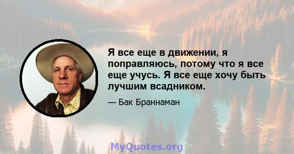 Я все еще в движении, я поправляюсь, потому что я все еще учусь. Я все еще хочу быть лучшим всадником.