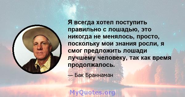 Я всегда хотел поступить правильно с лошадью, это никогда не менялось, просто, поскольку мои знания росли, я смог предложить лошади лучшему человеку, так как время продолжалось.