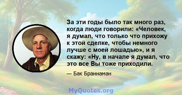 За эти годы было так много раз, когда люди говорили: «Человек, я думал, что только что прихожу к этой сделке, чтобы немного лучше с моей лошадью», и я скажу: «Ну, в начале я думал, что это все Вы тоже приходили.