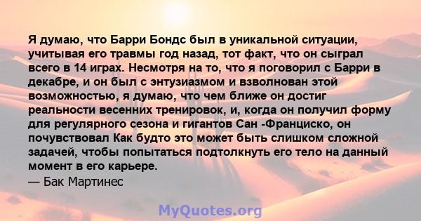 Я думаю, что Барри Бондс был в уникальной ситуации, учитывая его травмы год назад, тот факт, что он сыграл всего в 14 играх. Несмотря на то, что я поговорил с Барри в декабре, и он был с энтузиазмом и взволнован этой