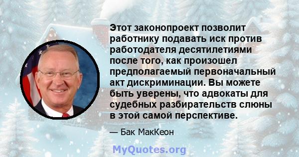 Этот законопроект позволит работнику подавать иск против работодателя десятилетиями после того, как произошел предполагаемый первоначальный акт дискриминации. Вы можете быть уверены, что адвокаты для судебных