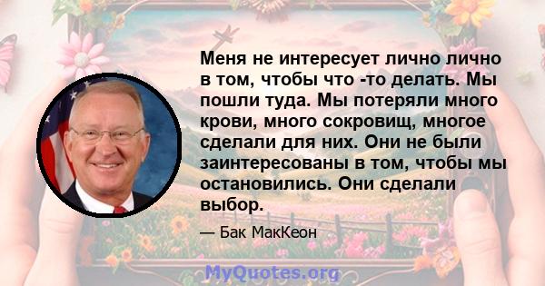 Меня не интересует лично лично в том, чтобы что -то делать. Мы пошли туда. Мы потеряли много крови, много сокровищ, многое сделали для них. Они не были заинтересованы в том, чтобы мы остановились. Они сделали выбор.