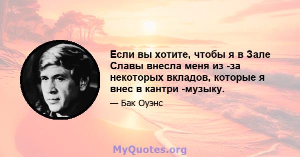 Если вы хотите, чтобы я в Зале Славы внесла меня из -за некоторых вкладов, которые я внес в кантри -музыку.