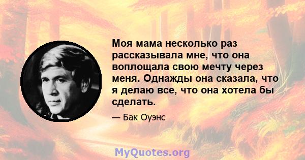 Моя мама несколько раз рассказывала мне, что она воплощала свою мечту через меня. Однажды она сказала, что я делаю все, что она хотела бы сделать.