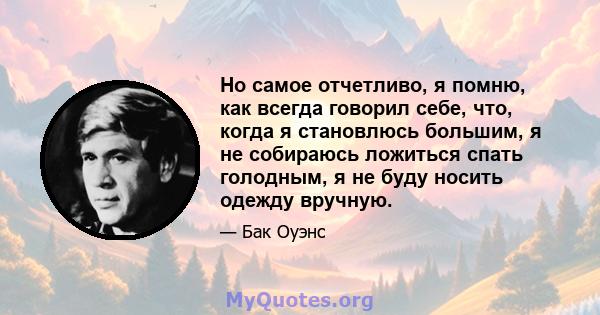 Но самое отчетливо, я помню, как всегда говорил себе, что, когда я становлюсь большим, я не собираюсь ложиться спать голодным, я не буду носить одежду вручную.