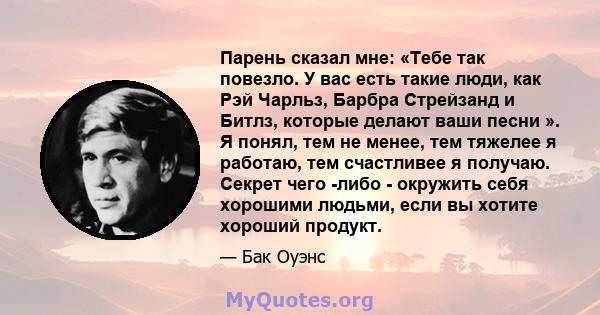 Парень сказал мне: «Тебе так повезло. У вас есть такие люди, как Рэй Чарльз, Барбра Стрейзанд и Битлз, которые делают ваши песни ». Я понял, тем не менее, тем тяжелее я работаю, тем счастливее я получаю. Секрет чего