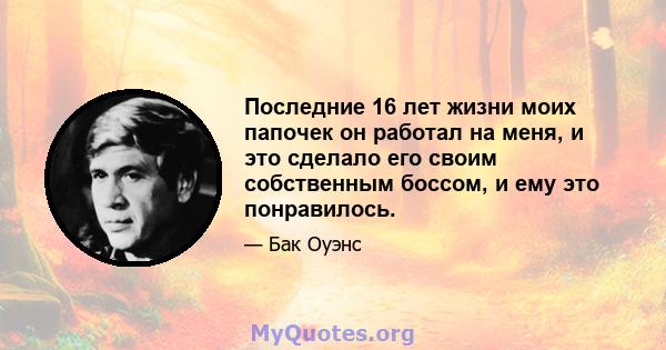 Последние 16 лет жизни моих папочек он работал на меня, и это сделало его своим собственным боссом, и ему это понравилось.