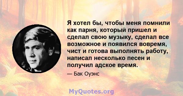 Я хотел бы, чтобы меня помнили как парня, который пришел и сделал свою музыку, сделал все возможное и появился вовремя, чист и готова выполнять работу, написал несколько песен и получил адское время.