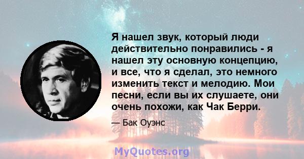 Я нашел звук, который люди действительно понравились - я нашел эту основную концепцию, и все, что я сделал, это немного изменить текст и мелодию. Мои песни, если вы их слушаете, они очень похожи, как Чак Берри.