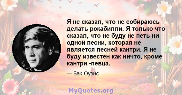 Я не сказал, что не собираюсь делать рокабилли. Я только что сказал, что не буду не петь ни одной песни, которая не является песней кантри. Я не буду известен как ничто, кроме кантри -певца.